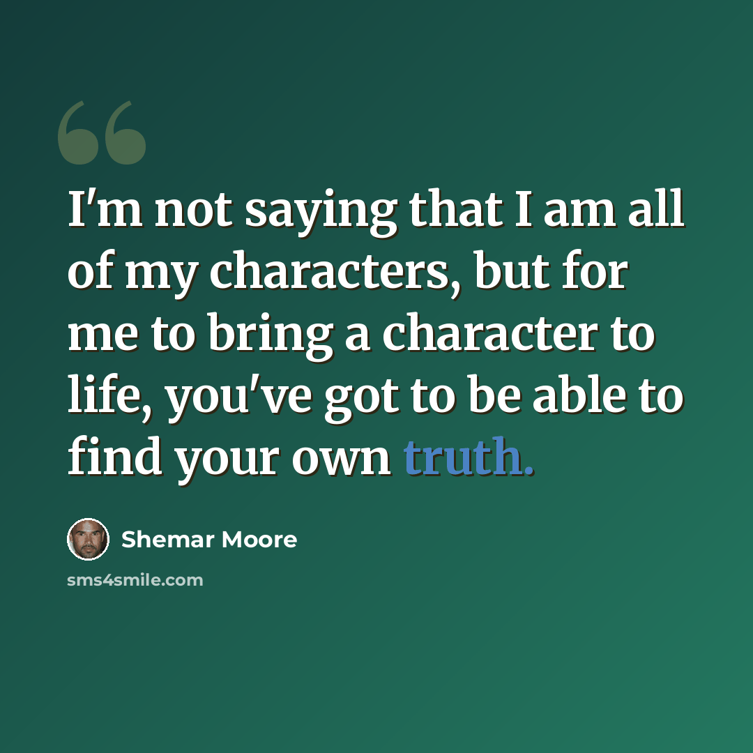 “I'm not saying that I am all of my characters, but for me to bring a character to life, you've got to be able to find your own truth.” quote by Shemar Moore