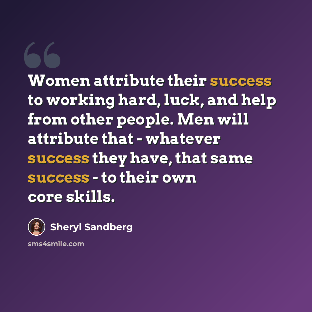 “Women attribute their success to working hard, luck, and help from other people. Men will attribute that - whatever success they have, that same success - to their own core skills.” quote by Sheryl Sandberg