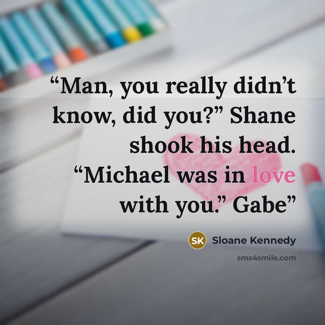 “Man, you really didn’t know, did you?” Shane shook his head. “Michael was in love with you.” Gabe” quote by Sloane Kennedy