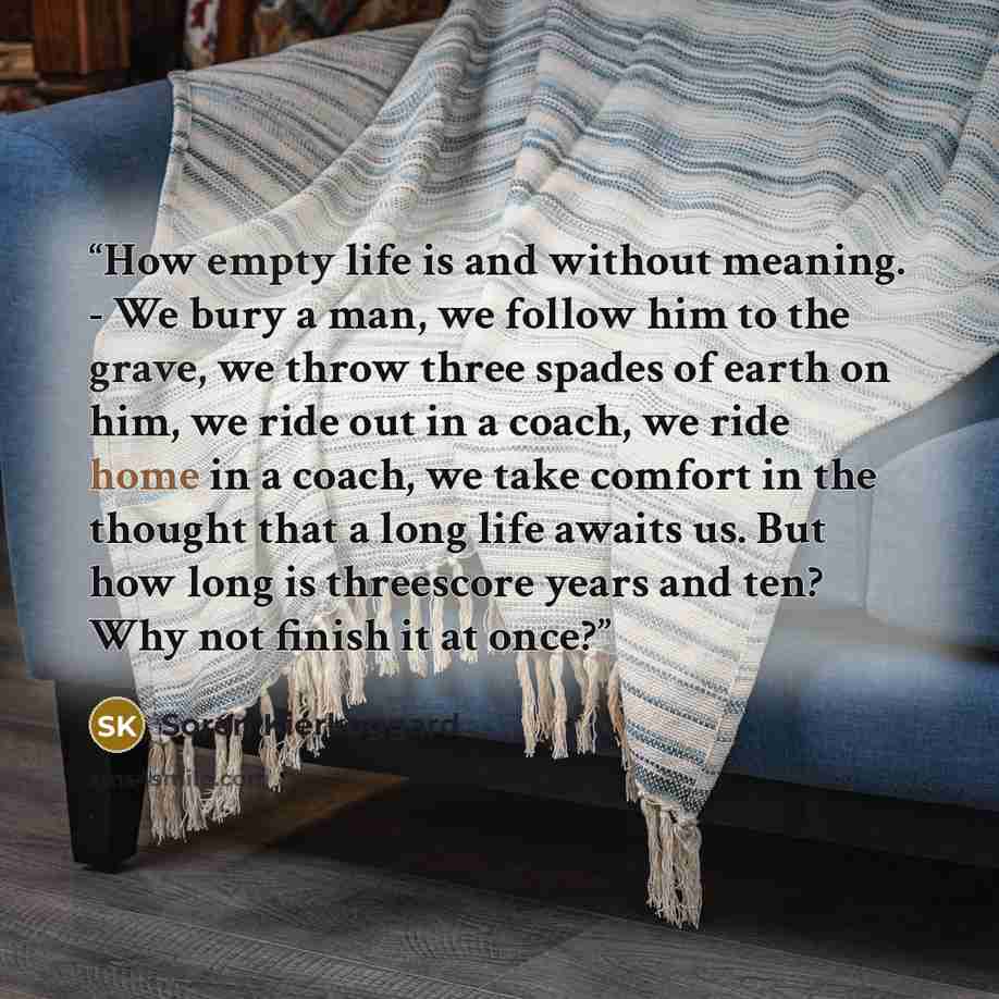 “How empty life is and without meaning. - We bury a man, we follow him to the grave, we throw three spades of earth on him, we ride out in a coach, we ride home in a coach, we take comfort in the thought that a long life awaits us. But how long is threescore years and ten? Why not finish it at once?” quote by Soren Kierkeggard