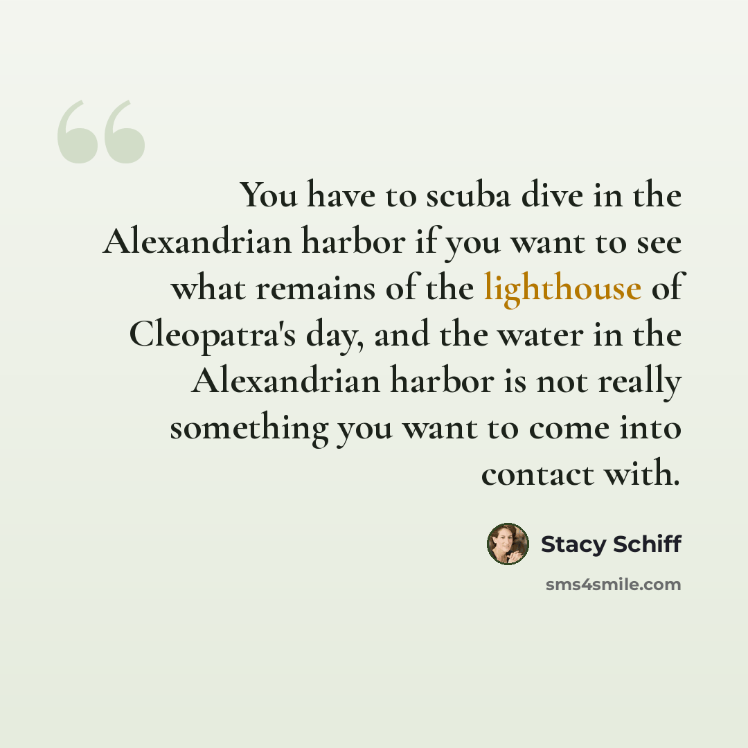 “You have to scuba dive in the Alexandrian harbor if you want to see what remains of the lighthouse of Cleopatra's day, and the water in the Alexandrian harbor is not really something you want to come into contact with.” quote by Stacy Schiff