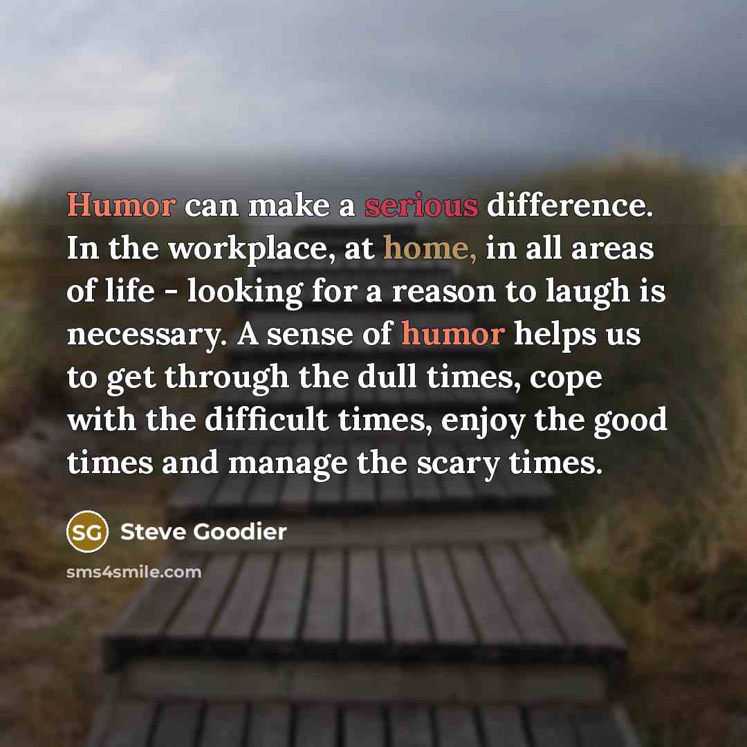 “Humor can make a serious difference. In the workplace, at home, in all areas of life - looking for a reason to laugh is necessary. A sense of humor helps us to get through the dull times, cope with the difficult times, enjoy the good times and manage the scary times.” quote by Steve Goodier