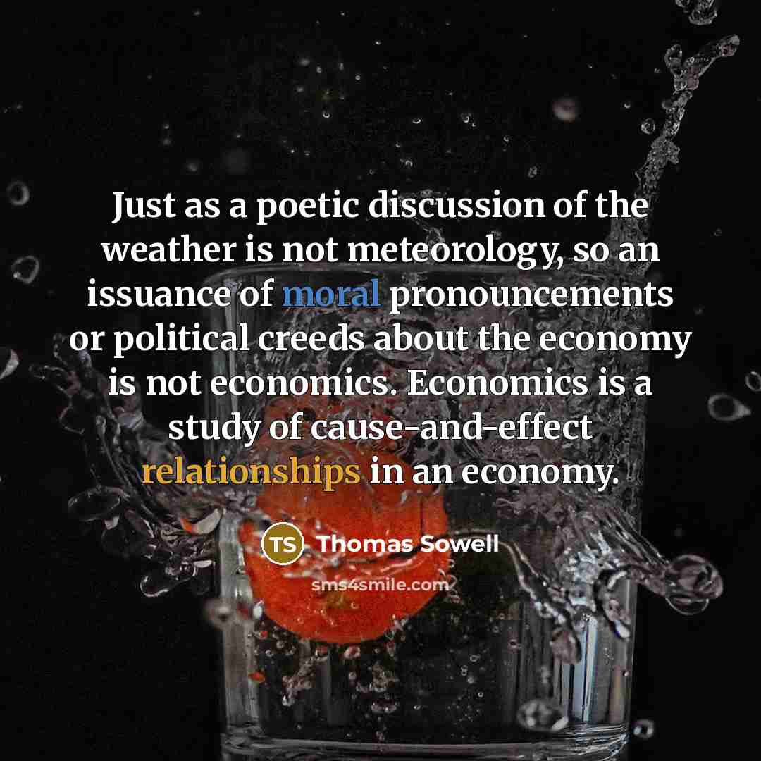 “Just as a poetic discussion of the weather is not meteorology, so an issuance of moral pronouncements or political creeds about the economy is not economics. Economics is a study of cause-and-effect relationships in an economy.” quote by Thomas Sowell