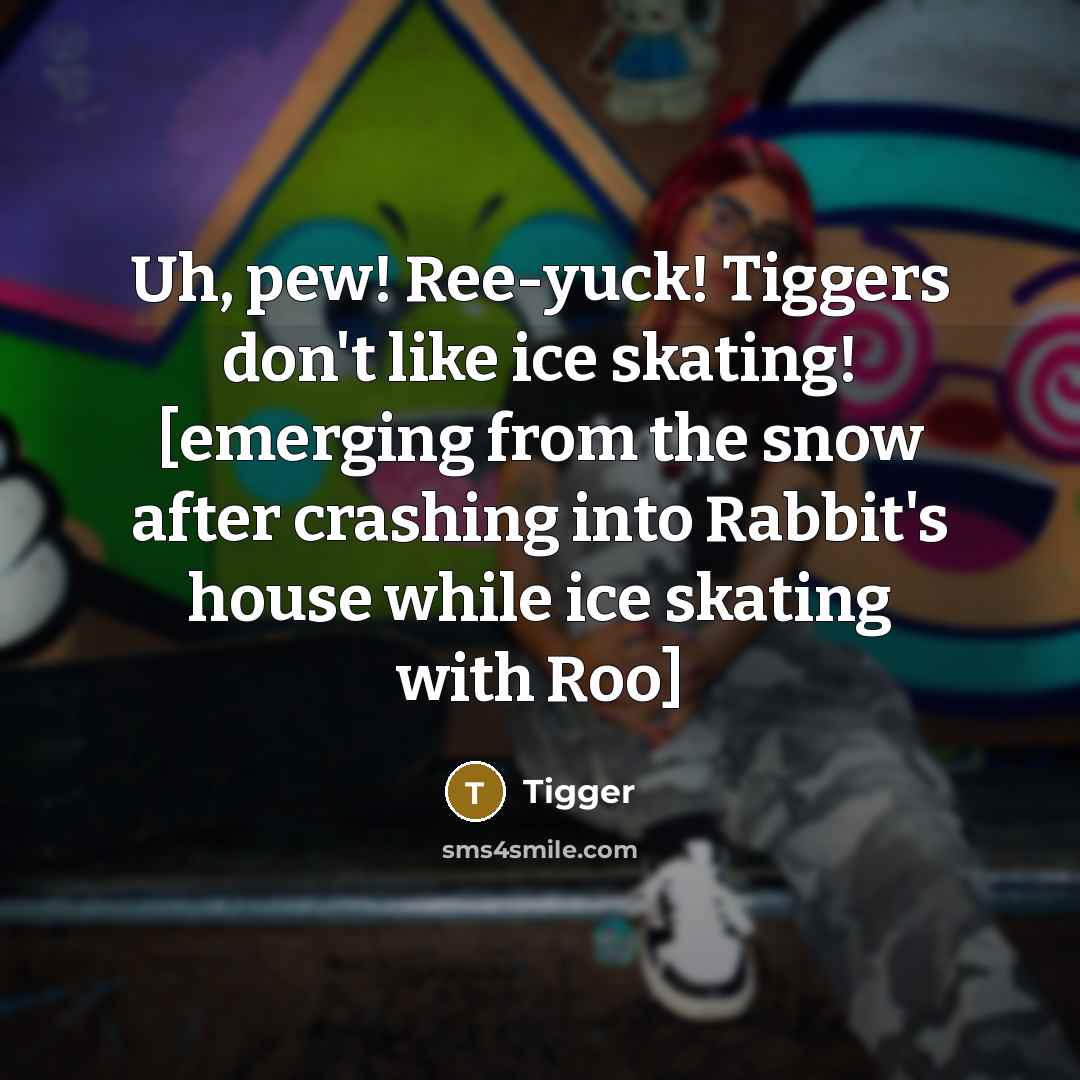“Uh, pew! Ree-yuck! Tiggers don't like ice skating! [emerging from the snow after crashing into Rabbit's house while ice skating with Roo]” quote by Tigger