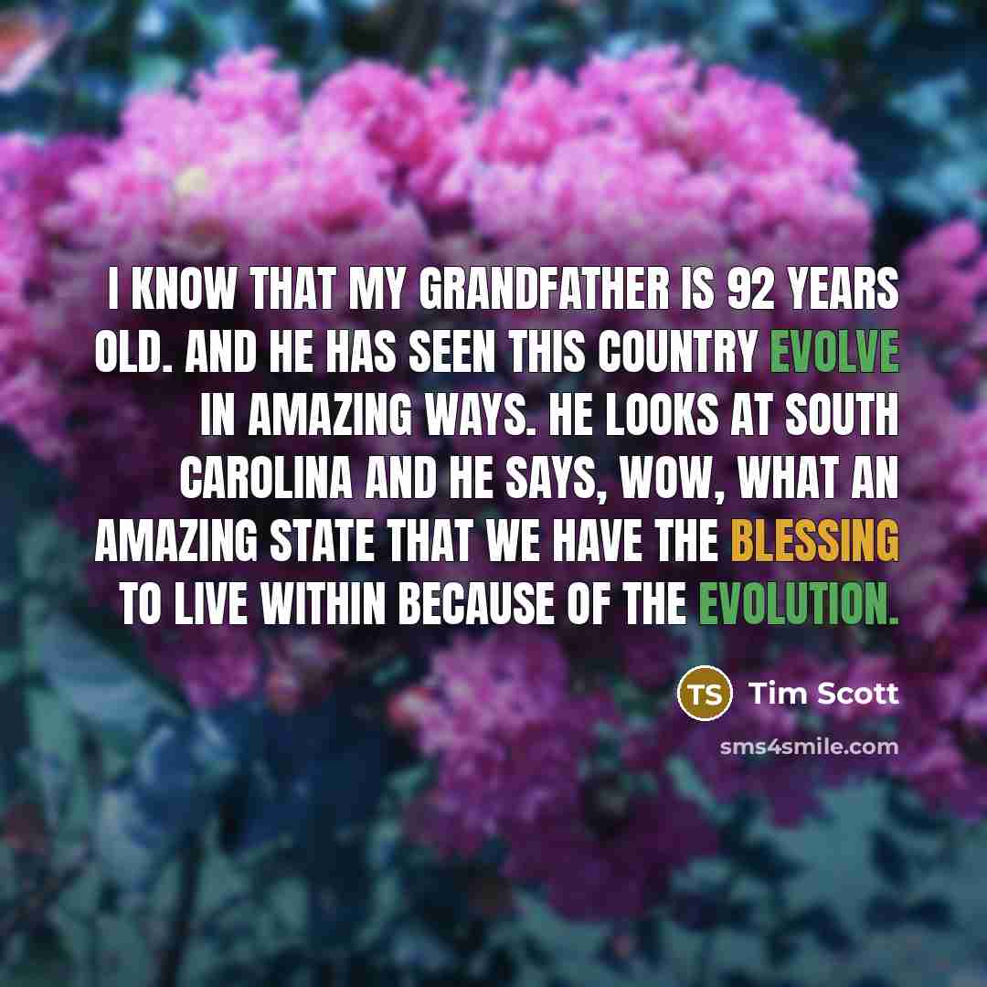 “I know that my grandfather is 92 years old. And he has seen this country evolve in amazing ways. He looks at South Carolina and he says, wow, what an amazing state that we have the blessing to live within because of the evolution.” quote by Tim Scott
