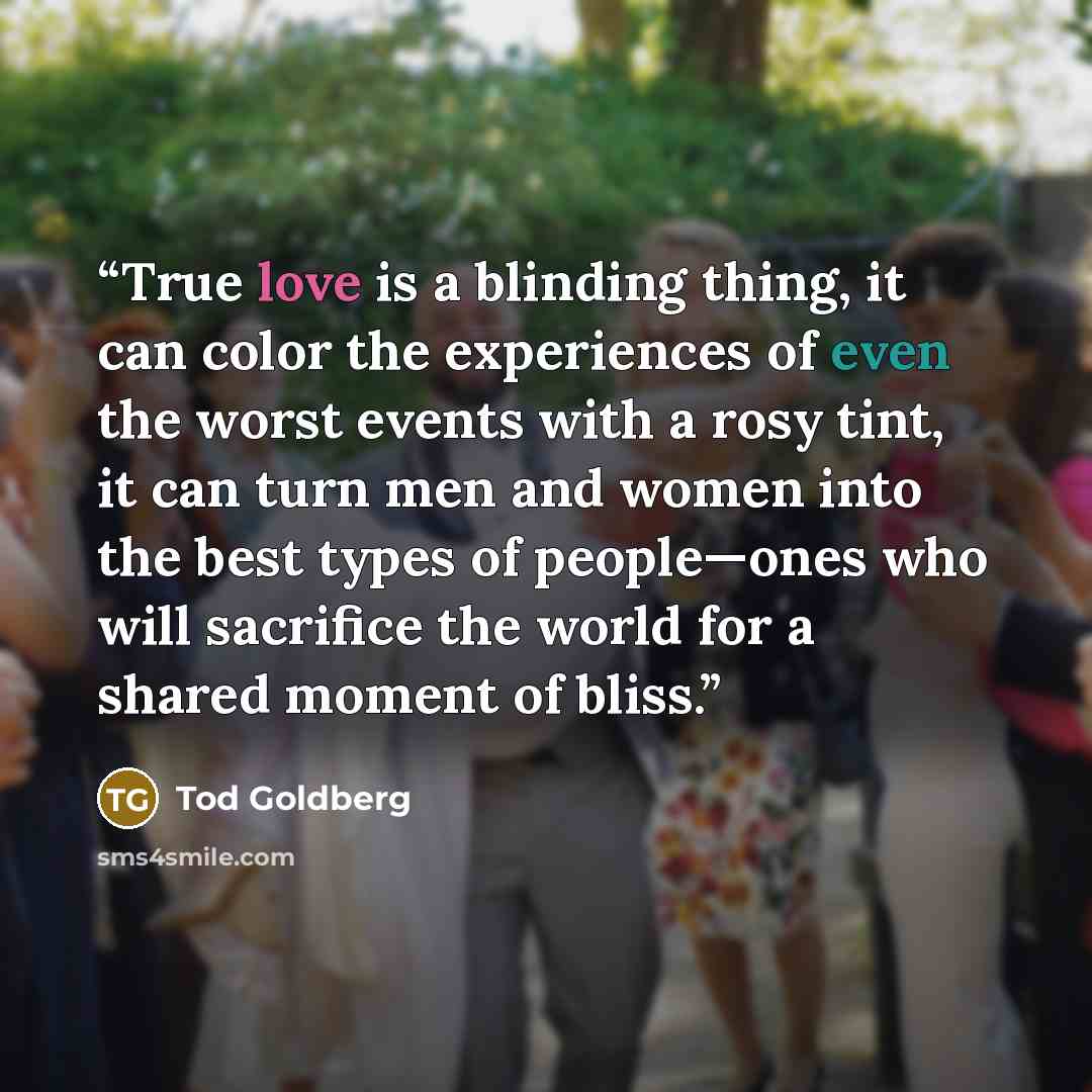 “True love is a blinding thing, it can color the experiences of even the worst events with a rosy tint, it can turn men and women into the best types of people—ones who will sacrifice the world for a shared moment of bliss.” quote by Tod Goldberg