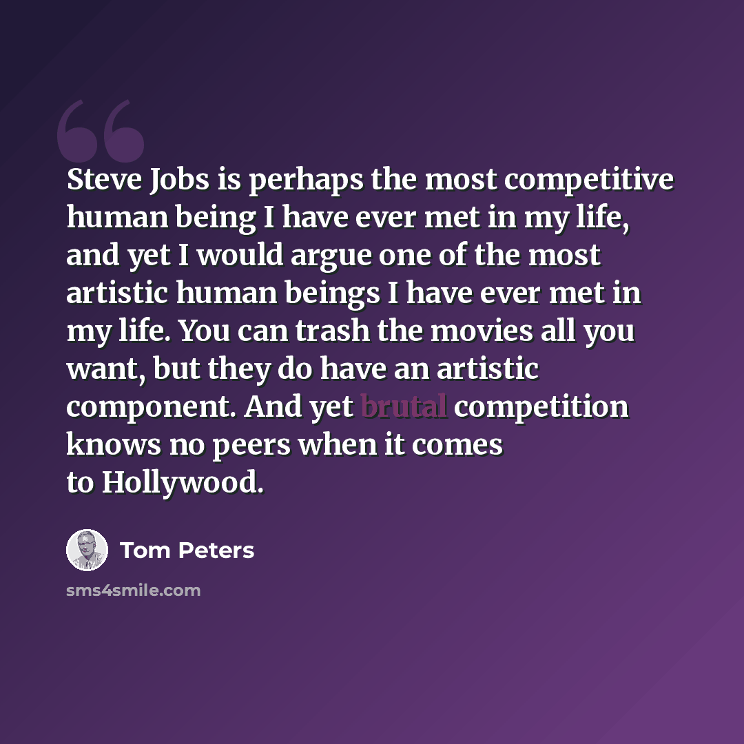 “Steve Jobs is perhaps the most competitive human being I have ever met in my life, and yet I would argue one of the most artistic human beings I have ever met in my life. You can trash the movies all you want, but they do have an artistic component. And yet brutal competition knows no peers when…” quote by Tom Peters