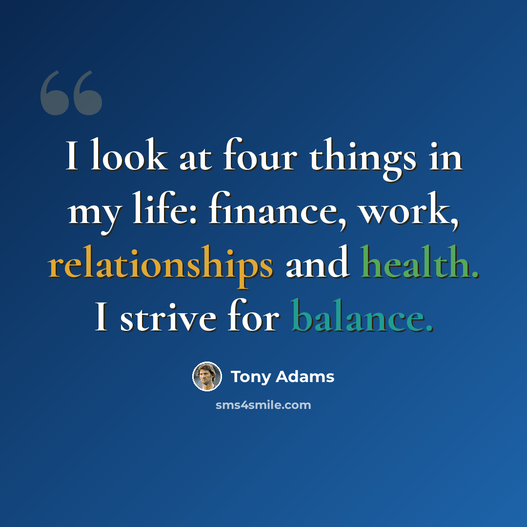 “I look at four things in my life: finance, work, relationships and health. I strive for balance.” quote by Tony Adams