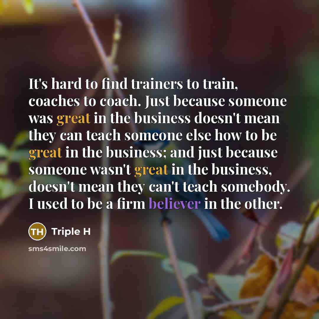 “It's hard to find trainers to train, coaches to coach. Just because someone was great in the business doesn't mean they can teach someone else how to be great in the business; and just because someone wasn't great in the business, doesn't mean they can't teach somebody. I used to be a firm…” quote by Triple H