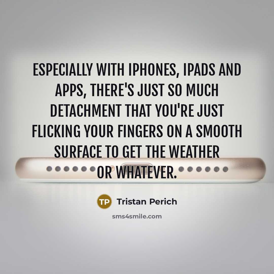 “Especially with iPhones, iPads and apps, there's just so much detachment that you're just flicking your fingers on a smooth surface to get the weather or whatever.” quote by Tristan Perich