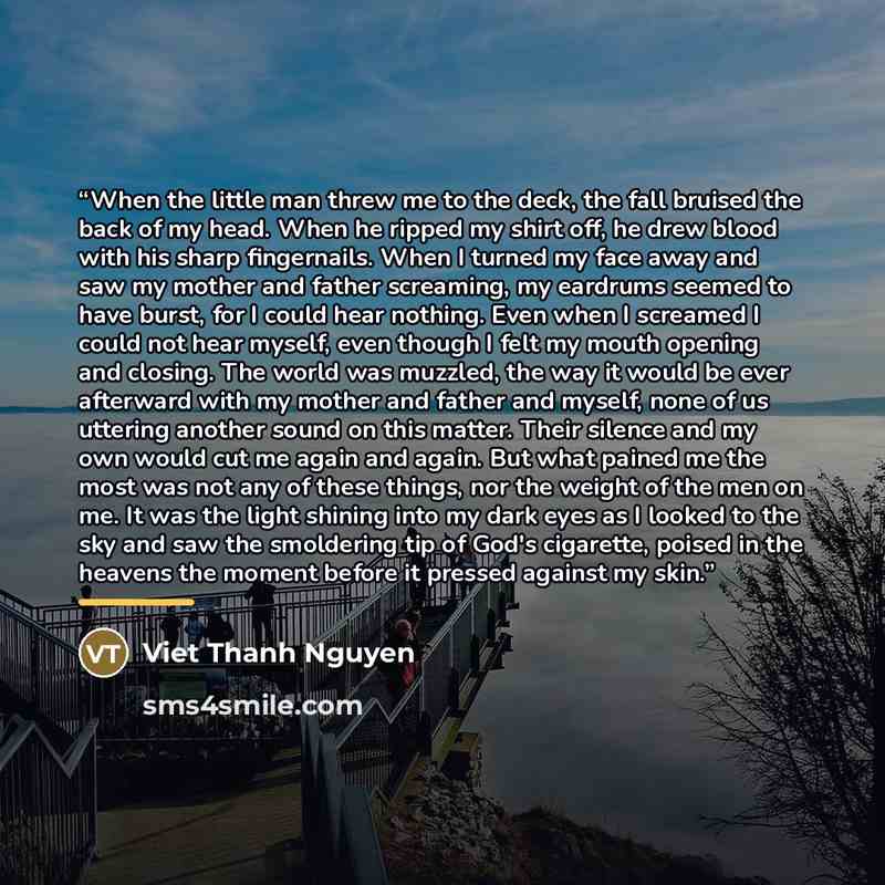 “When the little man threw me to the deck, the fall bruised the back of my head. When he ripped my shirt off, he drew blood with his sharp fingernails. When I turned my face away and saw my mother and father screaming, my eardrums seemed to have burst, for I could hear nothing. Even when I screamed…” quote by Viet Thanh Nguyen