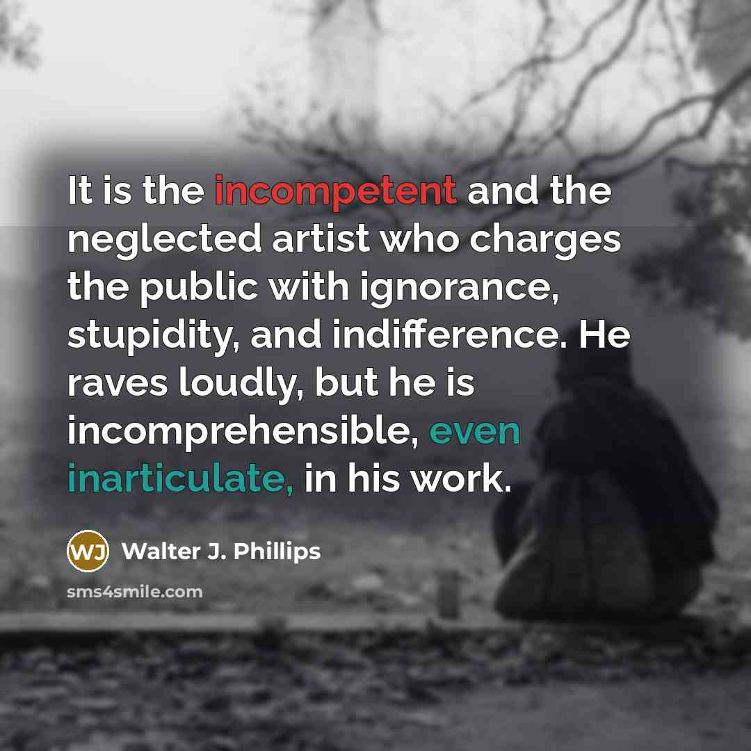 “It is the incompetent and the neglected artist who charges the public with ignorance, stupidity, and indifference. He raves loudly, but he is incomprehensible, even inarticulate, in his work.” quote by Walter J. Phillips
