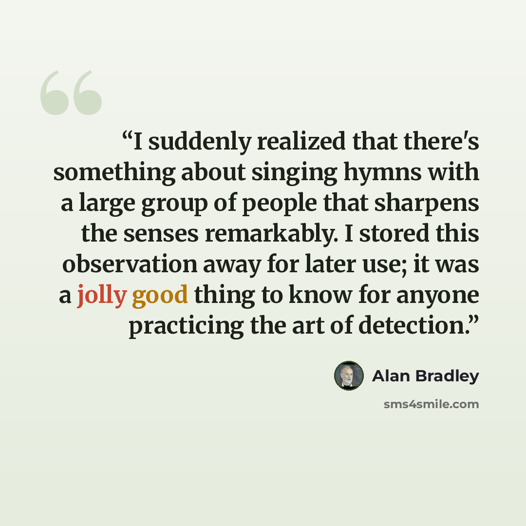 “I suddenly realized that there's something about singing hymns with a large group of people that sharpens the senses remarkably. I stored this observation away for later use; it was a jolly good thing to know for anyone practicing the art of detection.” quote by Alan Bradley