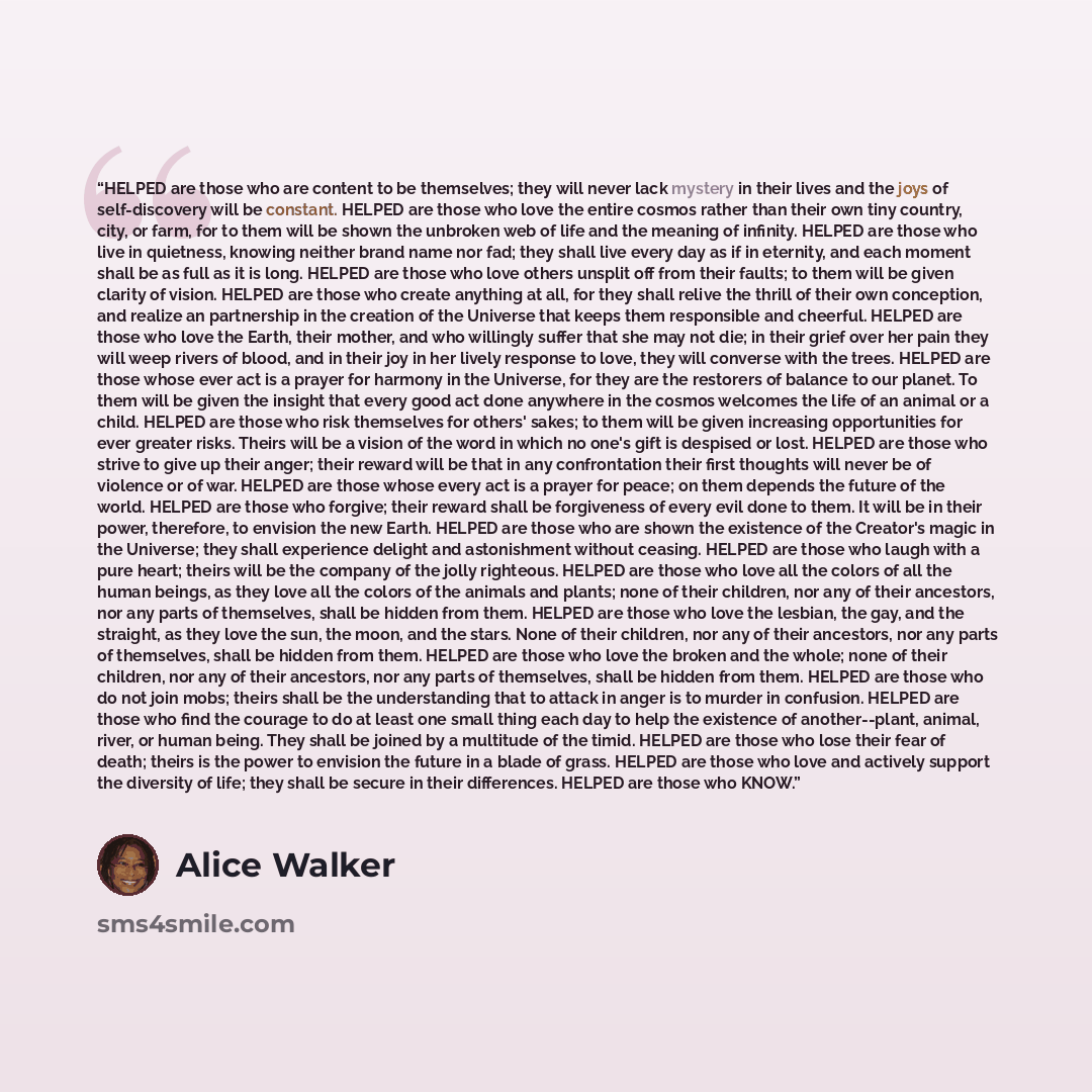 “HELPED are those who are content to be themselves; they will never lack mystery in their lives and the joys of self-discovery will be constant. HELPED are those who love the entire cosmos rather than their own tiny country, city, or farm, for to them will be shown the unbroken web of life and the…” quote by Alice Walker