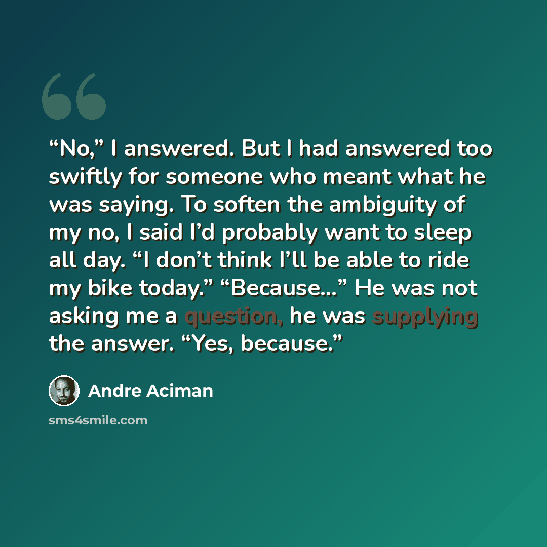 “No,” I answered. But I had answered too swiftly for someone who meant what he was saying. To soften the ambiguity of my no, I said I’d probably want to sleep all day. “I don’t think I’ll be able to ride my bike today.” “Because…” He was not asking me a question, he was supplying the answer. “Yes…” quote by André Aciman