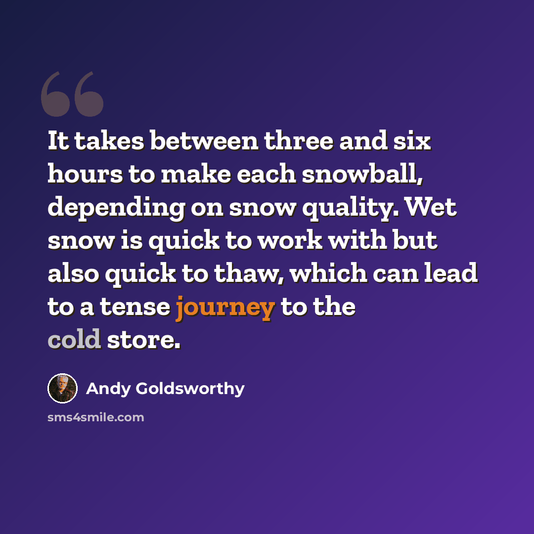 “It takes between three and six hours to make each snowball, depending on snow quality. Wet snow is quick to work with but also quick to thaw, which can lead to a tense journey to the cold store.” quote by Andy Goldsworthy