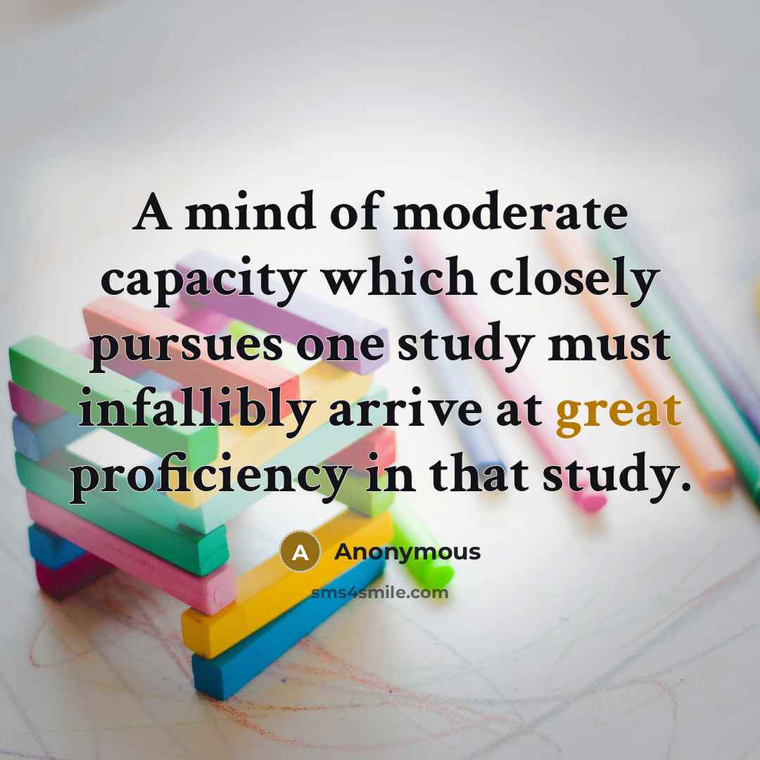 “A mind of moderate capacity which closely pursues one study must infallibly arrive at great proficiency in that study.” quote by Anonymous