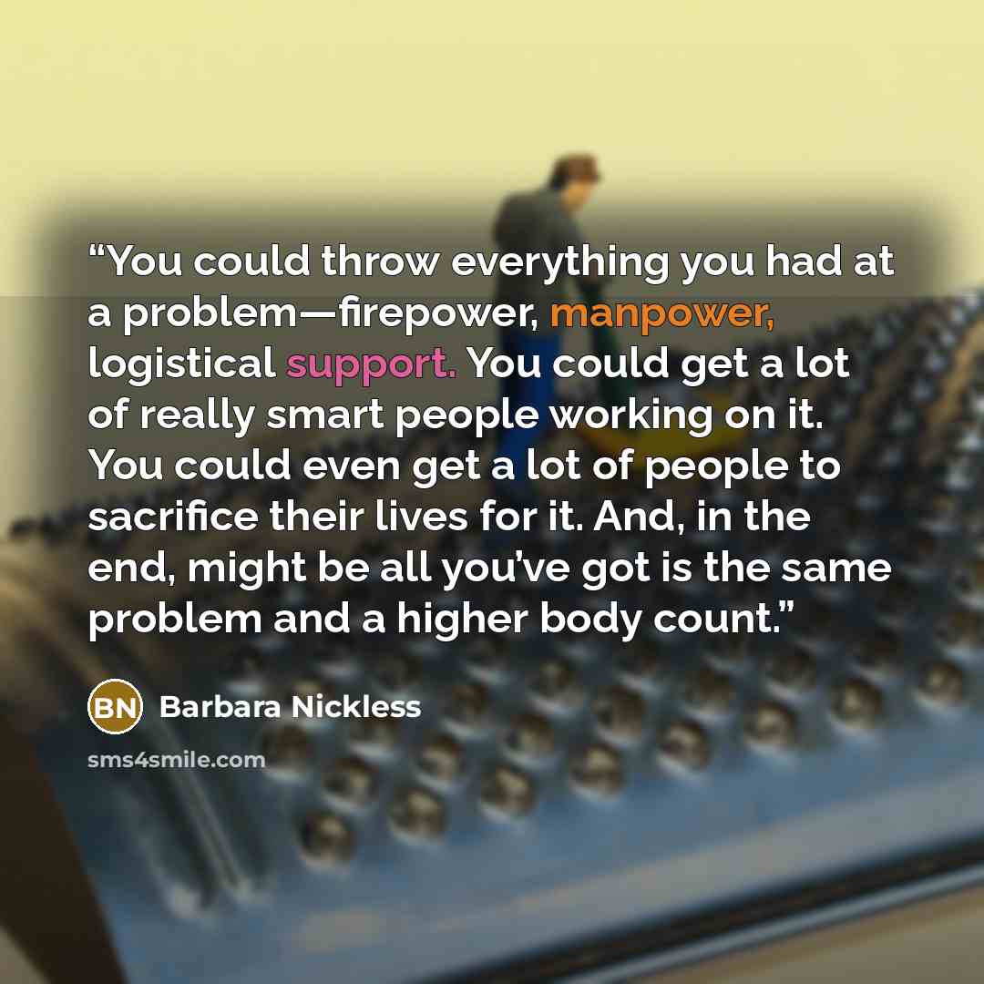 “You could throw everything you had at a problem—firepower, manpower, logistical support. You could get a lot of really smart people working on it. You could even get a lot of people to sacrifice their lives for it. And, in the end, might be all you’ve got is the same problem and a higher body count.” quote by Barbara Nickless
