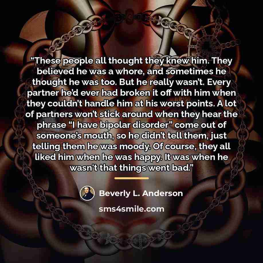 “These people all thought they knew him. They believed he was a whore, and sometimes he thought he was too. But he really wasn’t. Every partner he’d ever had broken it off with him when they couldn’t handle him at his worst points. A lot of partners won’t stick around when they hear the phrase “I…” quote by Beverly L. Anderson