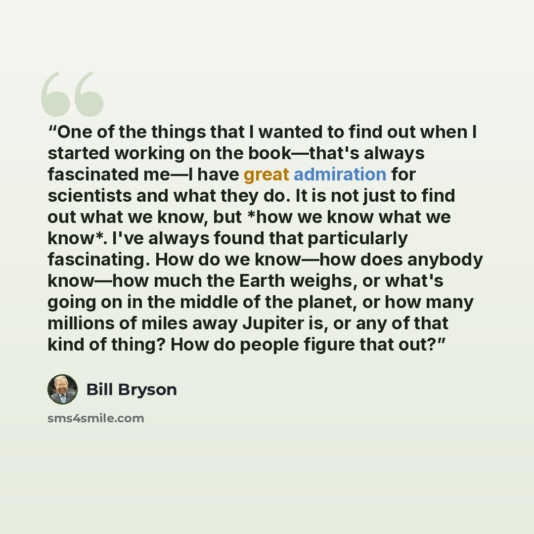 “One of the things that I wanted to find out when I started working on the book—that's always fascinated me—I have great admiration for scientists and what they do. It is not just to find out what we know, but *how we know what we know*. I've always found that particularly fascinating. How do we…” quote by Bill Bryson