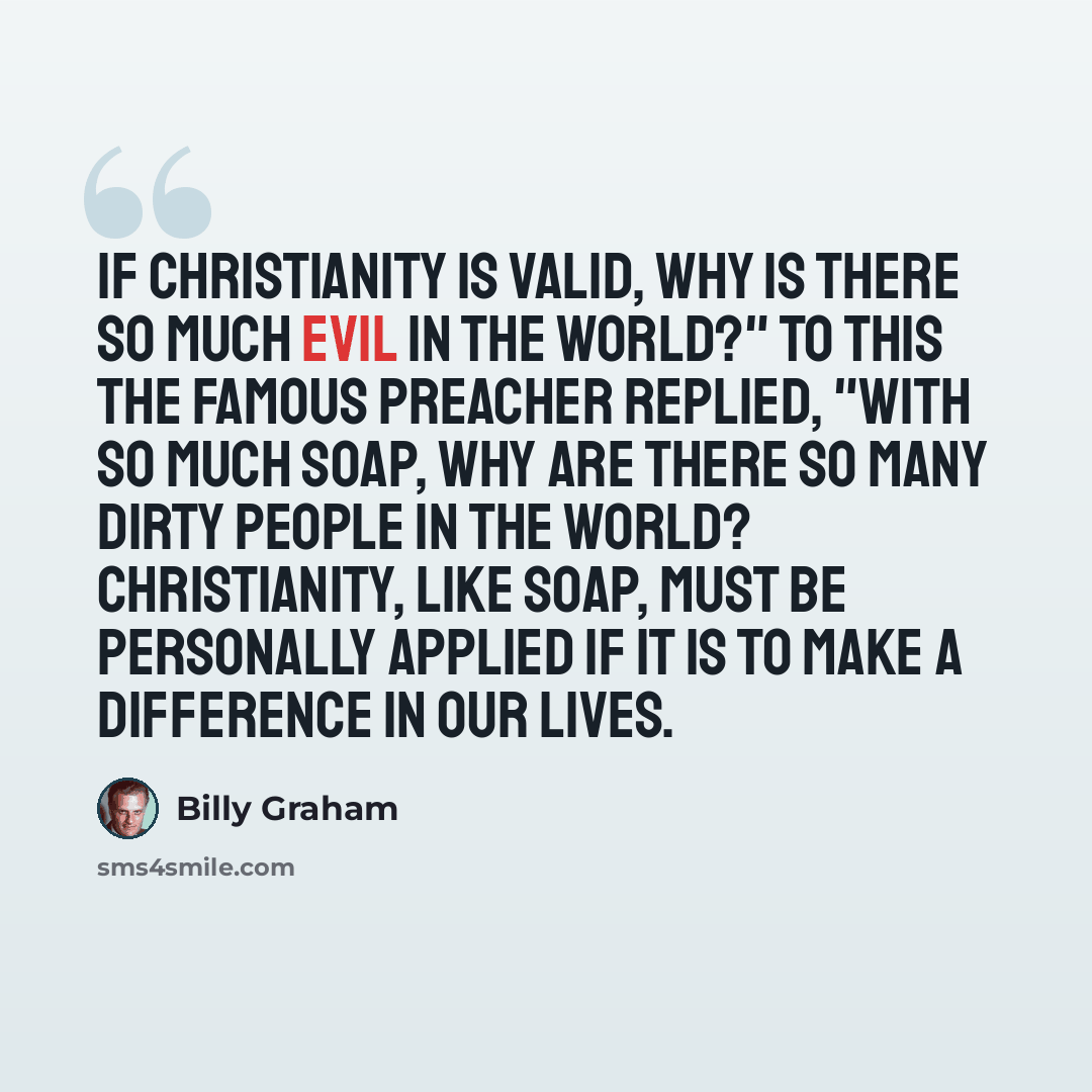 “If Christianity is valid, why is there so much evil in the world?" To this the famous preacher replied, "With so much soap, why are there so many dirty people in the world? Christianity, like soap, must be personally applied if it is to make a difference in our lives.” quote by Billy Graham