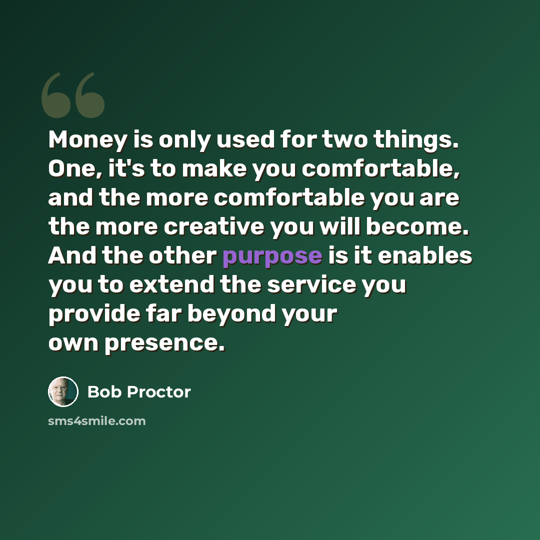 “Money is only used for two things. One, it's to make you comfortable, and the more comfortable you are the more creative you will become. And the other purpose is it enables you to extend the service you provide far beyond your own presence.” quote by Bob Proctor