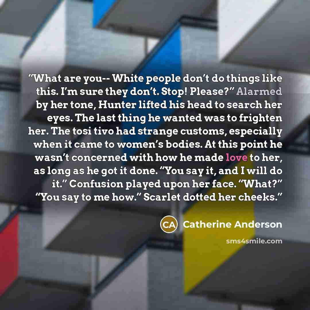 “What are you-- White people don’t do things like this. I’m sure they don’t. Stop! Please?” Alarmed by her tone, Hunter lifted his head to search her eyes. The last thing he wanted was to frighten her. The tosi tivo had strange customs, especially when it came to women’s bodies. At this point he…” quote by Catherine Anderson