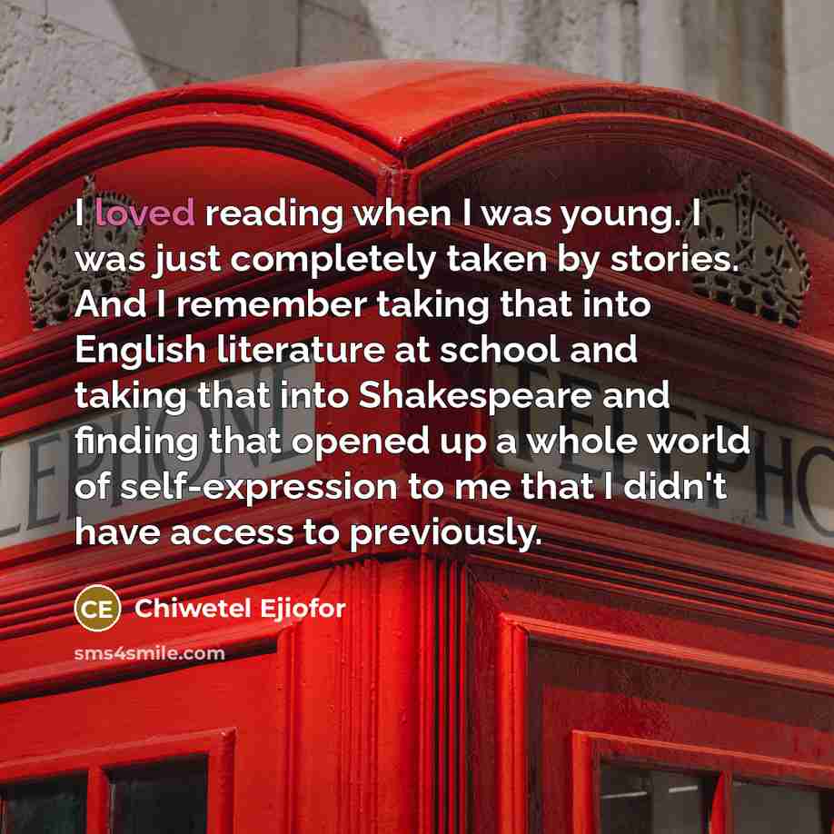 “I loved reading when I was young. I was just completely taken by stories. And I remember taking that into English literature at school and taking that into Shakespeare and finding that opened up a whole world of self-expression to me that I didn't have access to previously.” quote by Chiwetel Ejiofor
