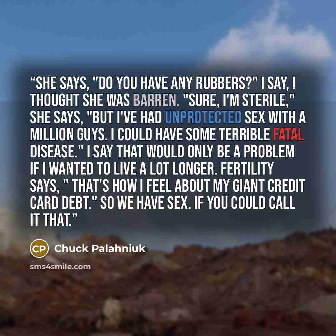 “She says, "Do you have any rubbers?" I say, I thought she was barren. "Sure, I'm sterile," she says, "but I've had unprotected sex with a million guys. I could have some terrible fatal disease." I say that would only be a problem if I wanted to live a lot longer. Fertility says, " That's how I…” quote by Chuck Palahniuk