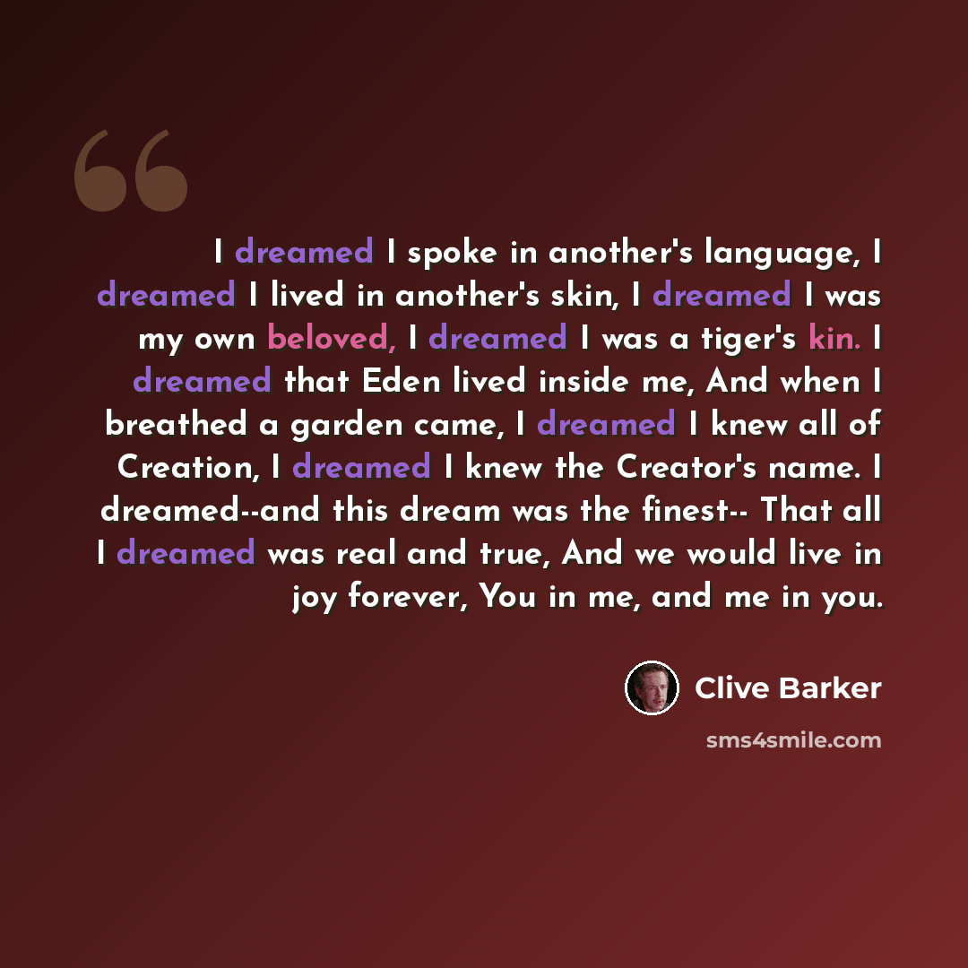 “I dreamed I spoke in another's language, I dreamed I lived in another's skin, I dreamed I was my own beloved, I dreamed I was a tiger's kin. I dreamed that Eden lived inside me, And when I breathed a garden came, I dreamed I knew all of Creation, I dreamed I knew the Creator's name. I dreamed--and…” quote by Clive Barker