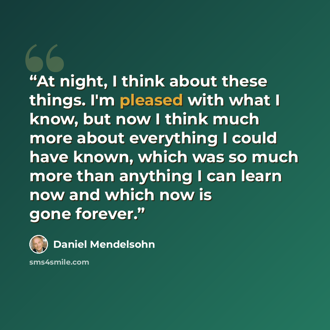 “At night, I think about these things. I'm pleased with what I know, but now I think much more about everything I could have known, which was so much more than anything I can learn now and which now is gone forever.” quote by Daniel Mendelsohn
