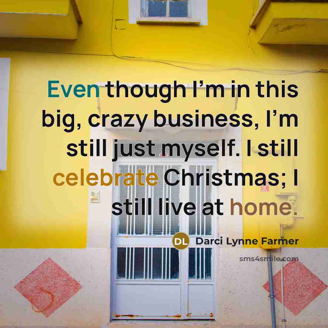 “Even though I'm in this big, crazy business, I'm still just myself. I still celebrate Christmas; I still live at home.” quote by Darci Lynne Farmer