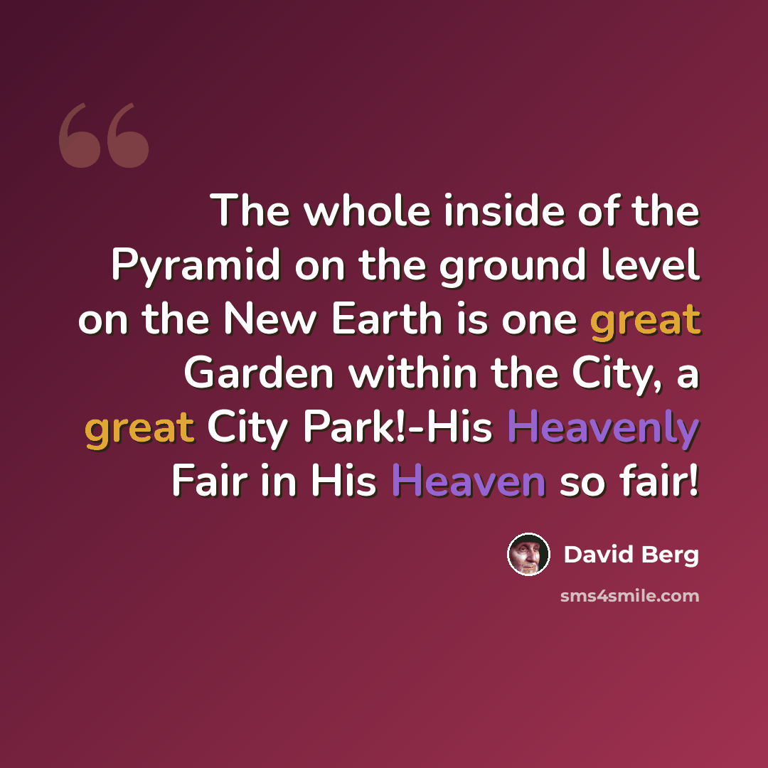 “The whole inside of the Pyramid on the ground level on the New Earth is one great Garden within the City, a great City Park!-His Heavenly Fair in His Heaven so fair!” quote by David Berg