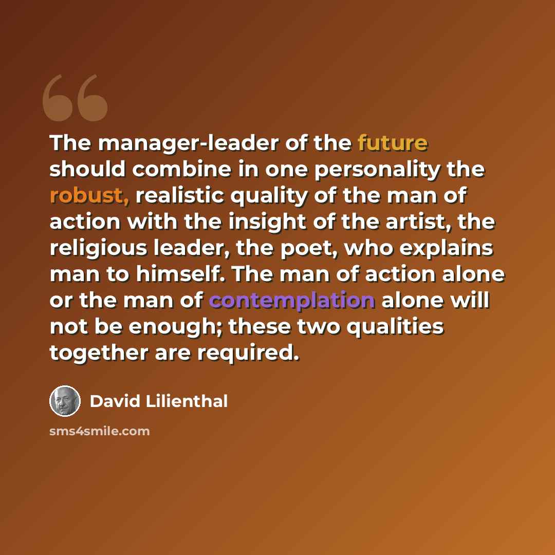 “The manager-leader of the future should combine in one personality the robust, realistic quality of the man of action with the insight of the artist, the religious leader, the poet, who explains man to himself. The man of action alone or the man of contemplation alone will not be enough; these two…” quote by David Lilienthal