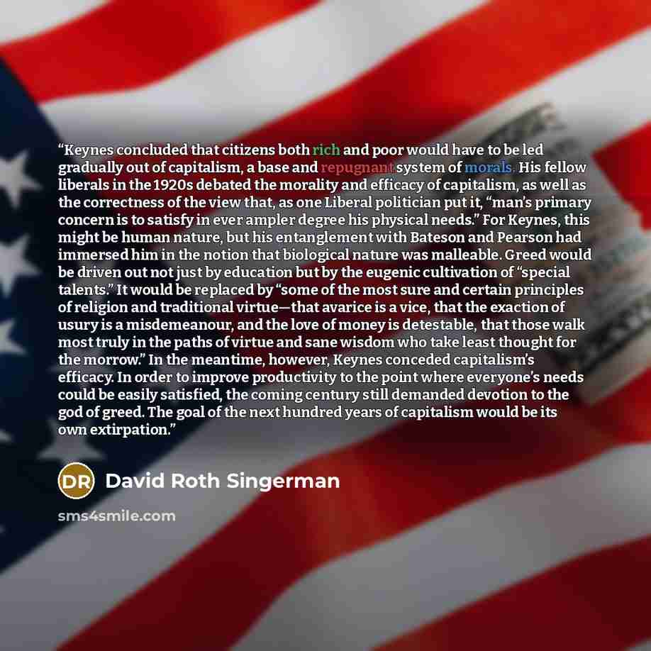 “Keynes concluded that citizens both rich and poor would have to be led gradually out of capitalism, a base and repugnant system of morals. His fellow liberals in the 1920s debated the morality and efficacy of capitalism, as well as the correctness of the view that, as one Liberal politician put…” quote by David Roth Singerman