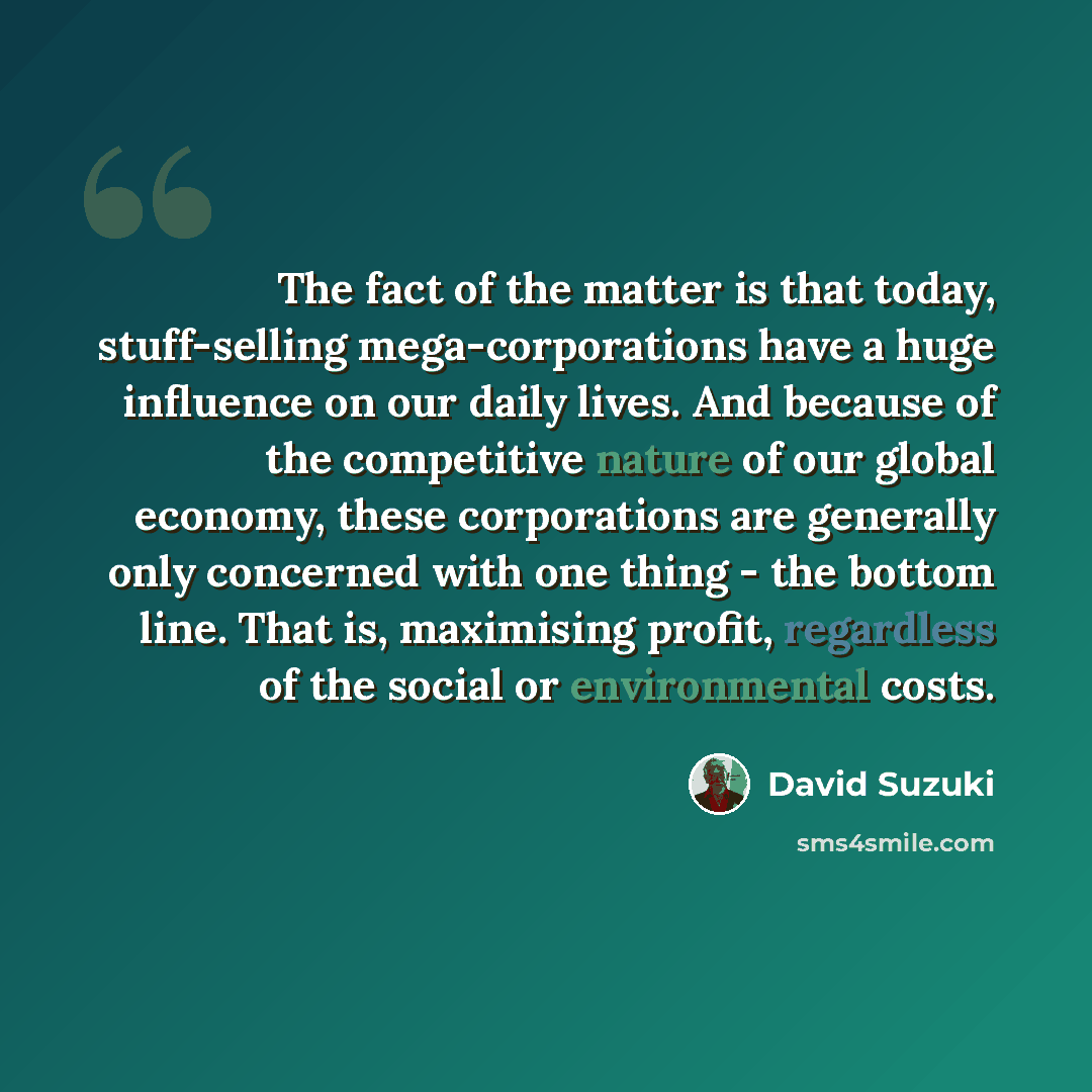 “The fact of the matter is that today, stuff-selling mega-corporations have a huge influence on our daily lives. And because of the competitive nature of our global economy, these corporations are generally only concerned with one thing - the bottom line. That is, maximising profit, regardless of…” quote by David Suzuki