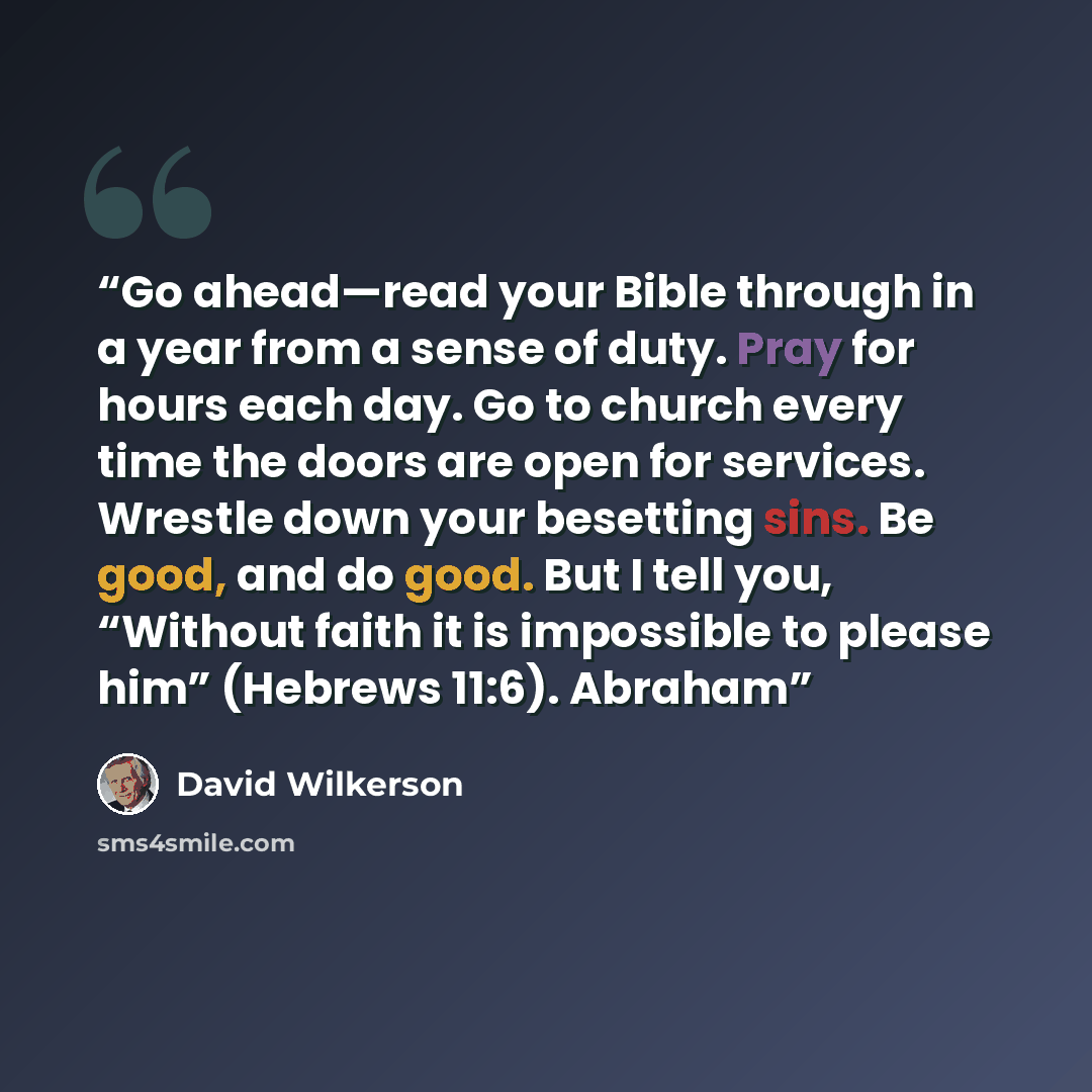 “Go ahead—read your Bible through in a year from a sense of duty. Pray for hours each day. Go to church every time the doors are open for services. Wrestle down your besetting sins. Be good, and do good. But I tell you, “Without faith it is impossible to please him” (Hebrews 11:6). Abraham” quote by David Wilkerson