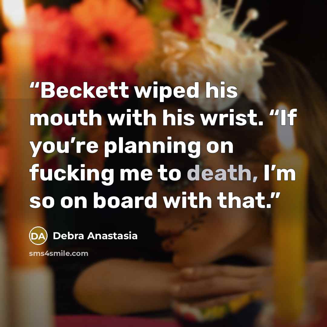 “Beckett wiped his mouth with his wrist. “If you’re planning on fucking me to death, I’m so on board with that.” quote by Debra Anastasia
