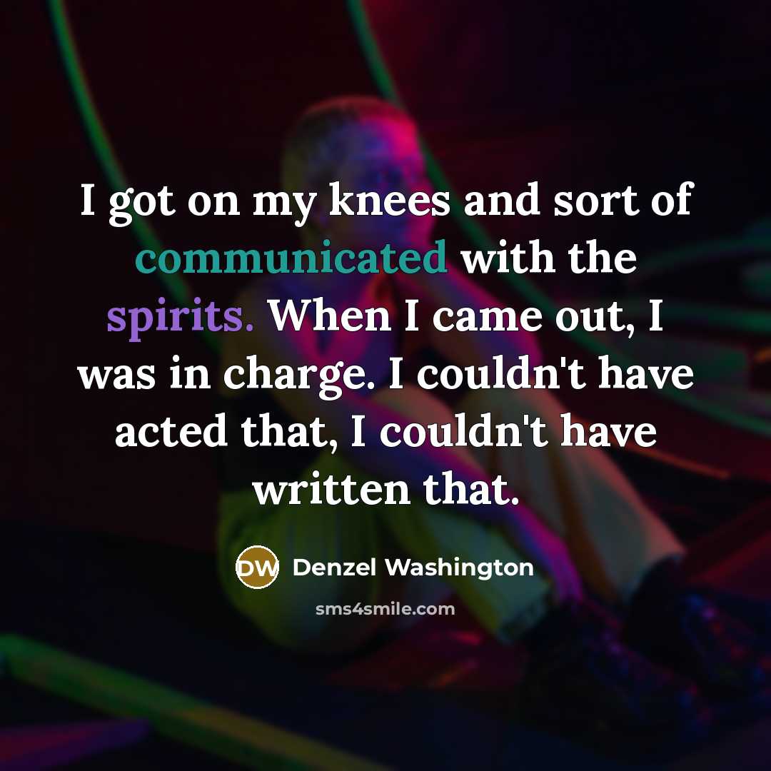 “I got on my knees and sort of communicated with the spirits. When I came out, I was in charge. I couldn't have acted that, I couldn't have written that.” quote by Denzel Washington