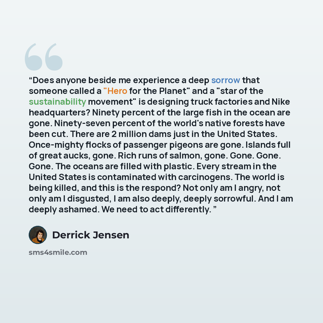 “Does anyone beside me experience a deep sorrow that someone called a "Hero for the Planet" and a "star of the sustainability movement" is designing truck factories and Nike headquarters? Ninety percent of the large fish in the ocean are gone. Ninety-seven percent of the world's native forests have…” quote by Derrick Jensen