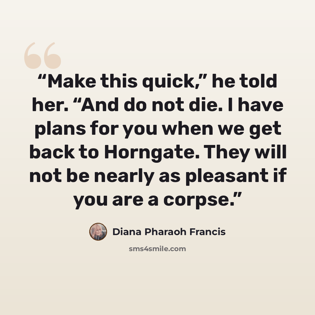 “Make this quick,” he told her. “And do not die. I have plans for you when we get back to Horngate. They will not be nearly as pleasant if you are a corpse.” quote by Diana Pharaoh Francis