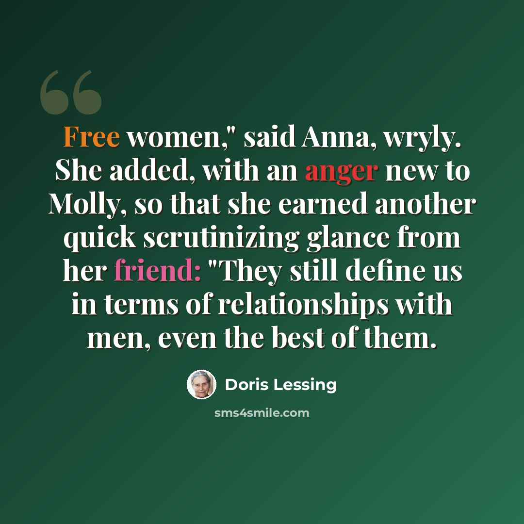 “Free women," said Anna, wryly. She added, with an anger new to Molly, so that she earned another quick scrutinizing glance from her friend: "They still define us in terms of relationships with men, even the best of them.” quote by Doris Lessing