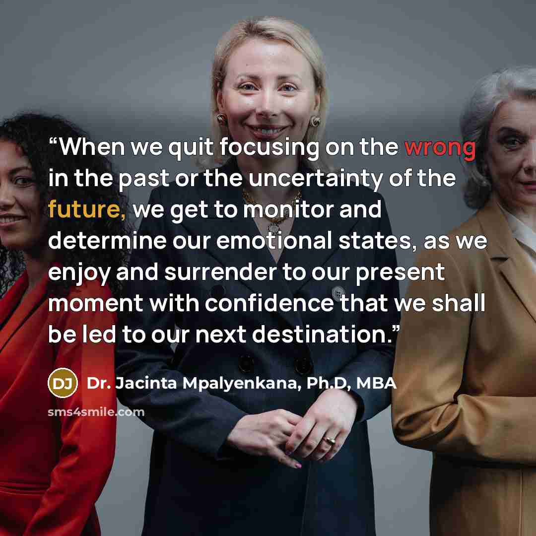 “When we quit focusing on the wrong in the past or the uncertainty of the future, we get to monitor and determine our emotional states, as we enjoy and surrender to our present moment with confidence that we shall be led to our next destination.” quote by Dr. Jacinta Mpalyenkana, Ph.D, MBA
