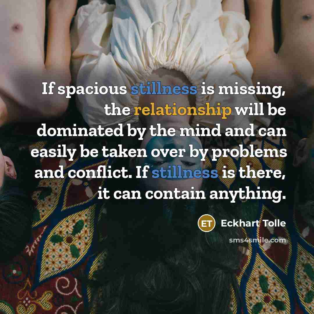 “If spacious stillness is missing, the relationship will be dominated by the mind and can easily be taken over by problems and conflict. If stillness is there, it can contain anything.” quote by Eckhart Tolle
