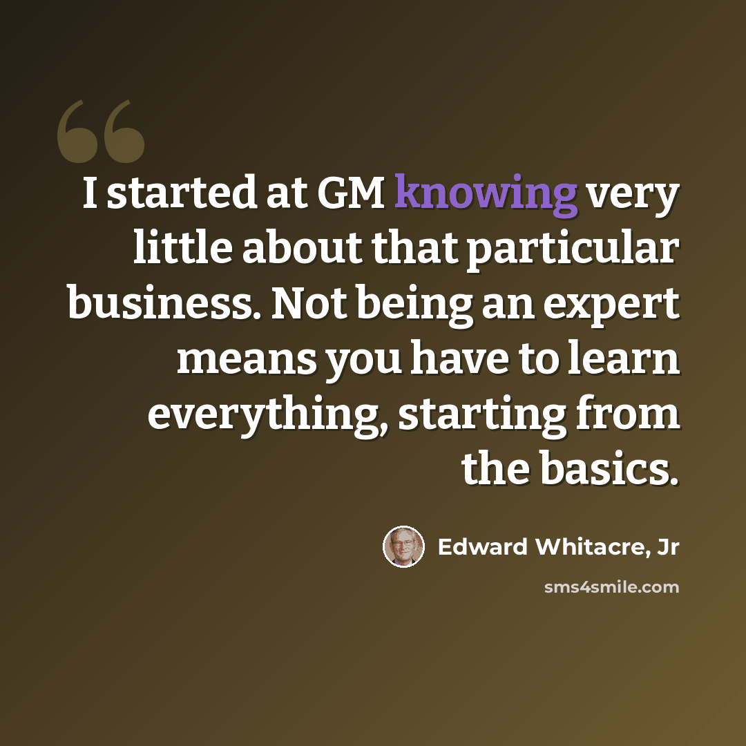 “I started at GM knowing very little about that particular business. Not being an expert means you have to learn everything, starting from the basics.” quote by Edward Whitacre, Jr