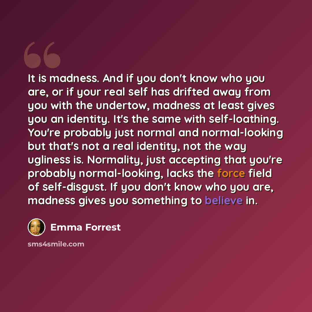 “It is madness. And if you don't know who you are, or if your real self has drifted away from you with the undertow, madness at least gives you an identity. It's the same with self-loathing. You're probably just normal and normal-looking but that's not a real identity, not the way ugliness is…” quote by Emma Forrest