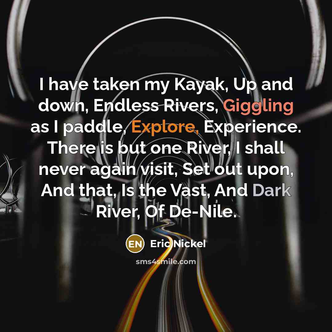 “I have taken my Kayak, Up and down, Endless Rivers, Giggling as I paddle, Explore, Experience. There is but one River, I shall never again visit, Set out upon, And that, Is the Vast, And Dark River, Of De-Nile.” quote by Eric Nickel