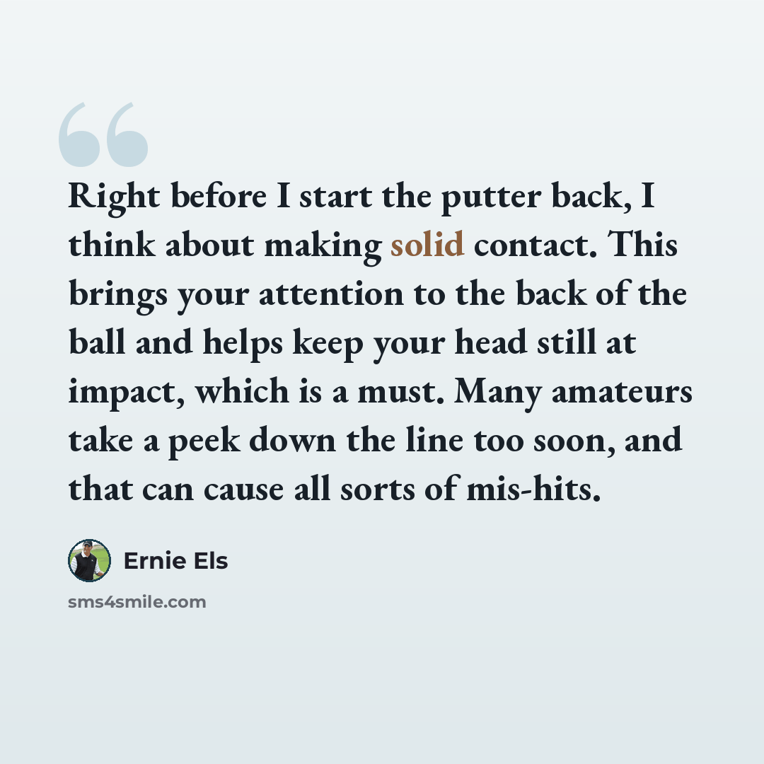 “Right before I start the putter back, I think about making solid contact. This brings your attention to the back of the ball and helps keep your head still at impact, which is a must. Many amateurs take a peek down the line too soon, and that can cause all sorts of mis-hits.” quote by Ernie Els
