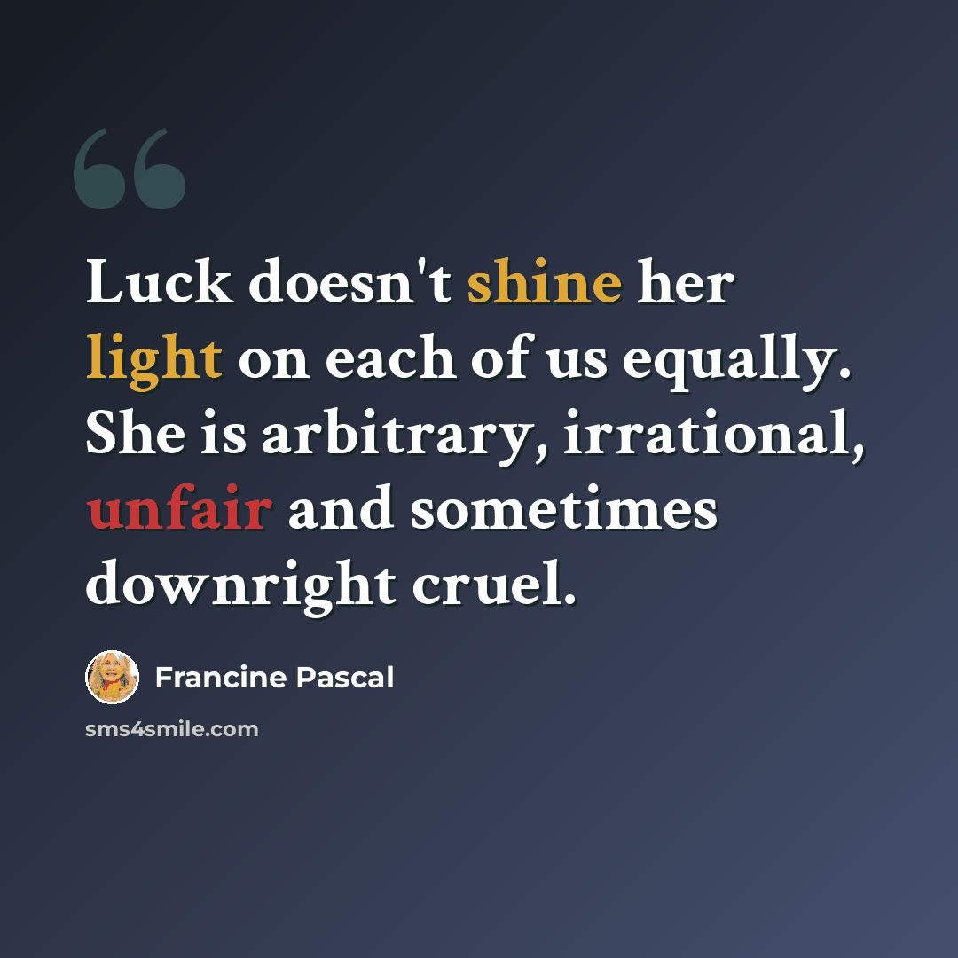 “Luck doesn't shine her light on each of us equally. She is arbitrary, irrational, unfair and sometimes downright cruel.” quote by Francine Pascal