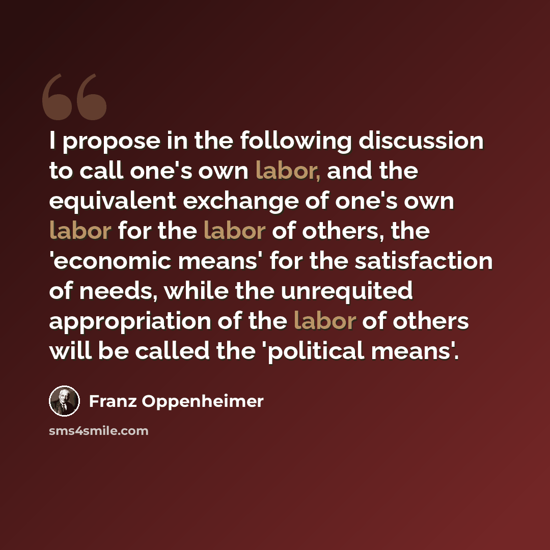 “I propose in the following discussion to call one's own labor, and the equivalent exchange of one's own labor for the labor of others, the 'economic means' for the satisfaction of needs, while the unrequited appropriation of the labor of others will be called the 'political means'.” quote by Franz Oppenheimer